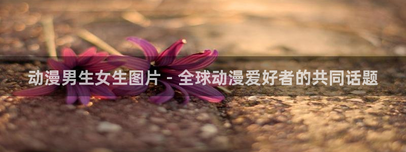 里番漫画工口：动漫男生女生图片 - 全球动漫爱好者的共同话题